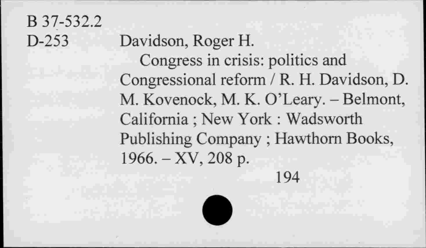 ﻿B 37-532.2
D-253 Davidson, Roger H.
Congress in crisis: politics and Congressional reform / R. H. Davidson, D. M. Kovenock, M. K. O’Leary. - Belmont, California ; New York : Wadsworth Publishing Company ; Hawthorn Books, 1966.-XV, 208 p.
194